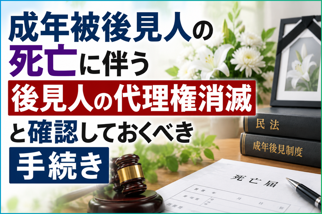 成年被後見人の死亡に伴う後見人の代理権消滅と確認しておくべき手続き